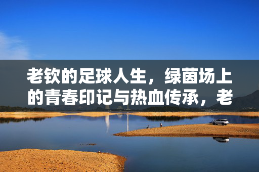 老钦的足球人生，绿茵场上的青春印记与热血传承，老钦的足球人生，绿茵场上的青春印记与热血传承