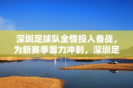 深圳足球队全情投入备战，为新赛季蓄力冲刺，深圳足球队全情投入备战，为新赛季蓄力冲刺