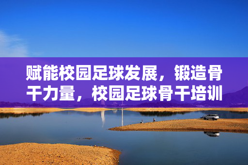 赋能校园足球发展，锻造骨干力量，校园足球骨干培训的实践与探索，赋能校园足球发展，锻造骨干力量，校园足球骨干培训的实践与探索