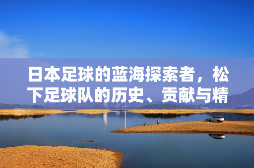 日本足球的蓝海探索者，松下足球队的历史、贡献与精神传承，日本足球的蓝海探索者，松下足球队的历史、贡献与精神传承