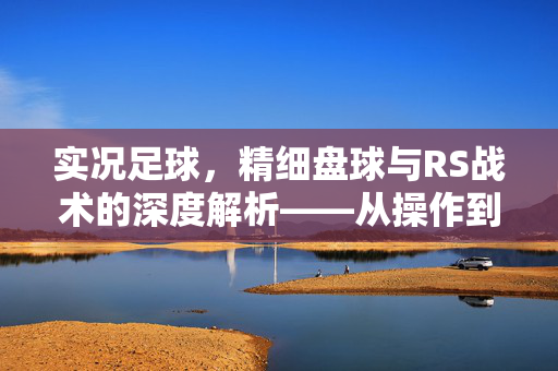 实况足球，精细盘球与RS战术的深度解析——从操作到策略的进阶指南