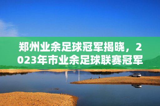 郑州业余足球冠军揭晓，2023年市业余足球联赛冠军绿茵雄鹰队问鼎，业余足球的激情与专业并重