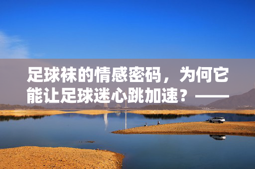 足球袜的情感密码，为何它能让足球迷心跳加速？——不止装备，更是情绪的延伸