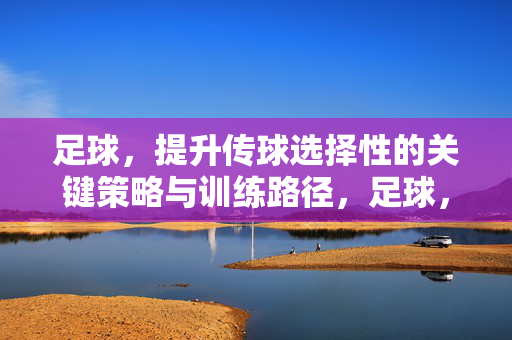 足球，提升传球选择性的关键策略与训练路径，足球，提升传球选择性的关键策略与训练路径