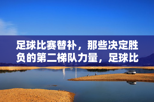 足球比赛替补，那些决定胜负的第二梯队力量，足球比赛替补，那些决定胜负的第二梯队力量
