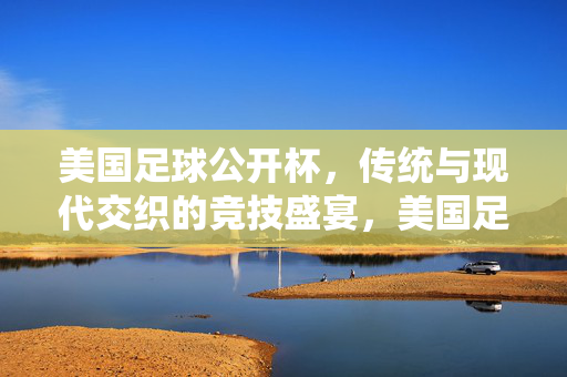 美国足球公开杯，传统与现代交织的竞技盛宴，美国足球公开杯，传统与现代交织的竞技盛宴