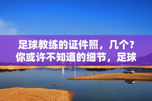 足球教练的证件照，几个？你或许不知道的细节，足球教练的证件照，几个？你或许不知道的细节
