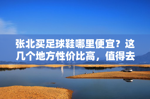 张北买足球鞋哪里便宜？这几个地方性价比高，值得去！张北买足球鞋哪里便宜？这几个地方性价比高，值得去！