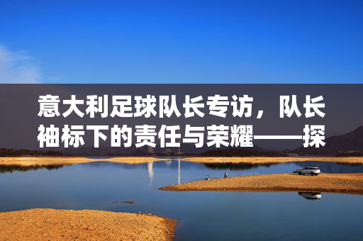 意大利足球队长专访，队长袖标下的责任与荣耀——探寻蓝衣军团的传承密码，意大利足球队长专访，队长袖标下的责任与荣耀——探寻蓝衣军团的传承密码