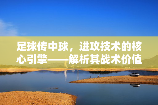 足球传中球，进攻技术的核心引擎——解析其战术价值与实战应用，足球传中球，进攻技术的核心引擎——战术价值与实战应用解析
