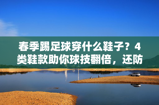 春季踢足球穿什么鞋子？4类鞋款助你球技翻倍，还防滑耐穿！春季踢足球穿什么鞋子？4类鞋款助你球技翻倍，还防滑耐穿！