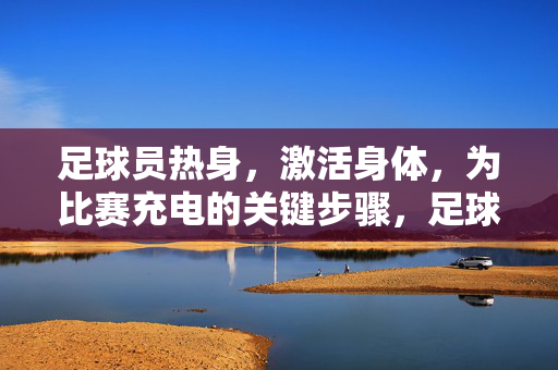 足球员热身，激活身体，为比赛充电的关键步骤，足球员热身，激活身体，为比赛充电的关键步骤