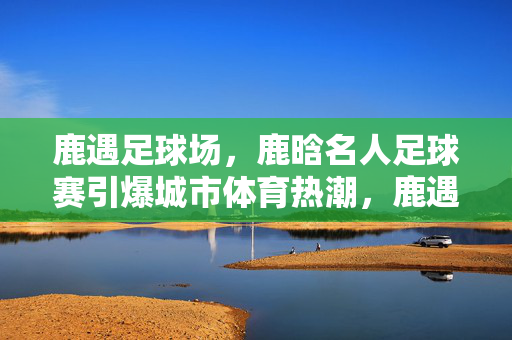 鹿遇足球场，鹿晗名人足球赛引爆城市体育热潮，鹿遇足球场，鹿晗名人足球赛引爆城市体育热潮