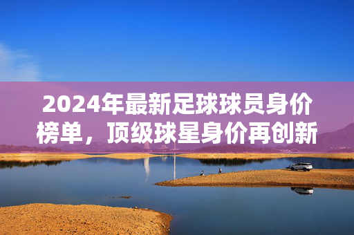 2024年最新足球球员身价榜单，顶级球星身价再创新高，转会市场风云再起，2024年最新足球球员身价榜单，顶级球星身价再创新高，转会市场风云再起