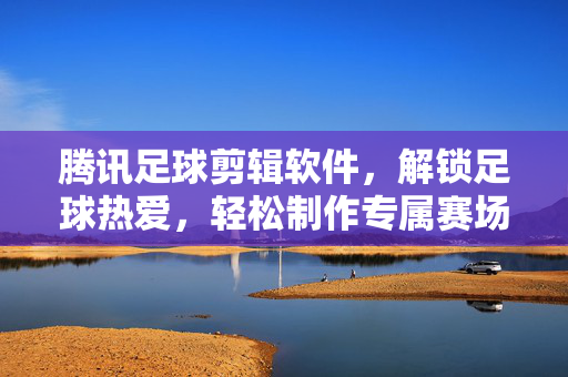 腾讯足球剪辑软件，解锁足球热爱，轻松制作专属赛场记忆，腾讯足球剪辑软件，解锁足球热爱，轻松制作专属赛场记忆