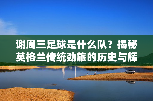 谢周三足球是什么队？揭秘英格兰传统劲旅的历史与辉煌，谢周三足球是什么队？揭秘英格兰传统劲旅的历史与辉煌