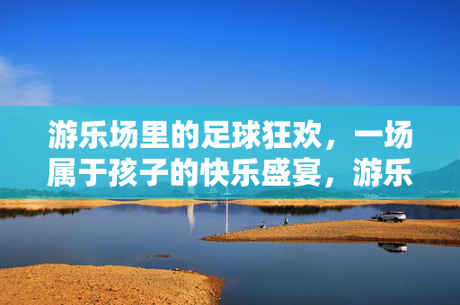 游乐场里的足球狂欢，一场属于孩子的快乐盛宴，游乐场里的足球狂欢，一场属于孩子的快乐盛宴