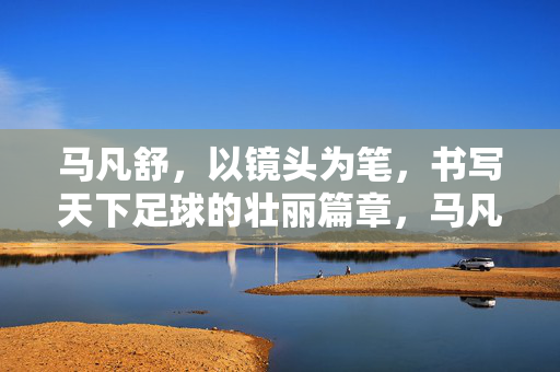 马凡舒，以镜头为笔，书写天下足球的壮丽篇章，马凡舒，以镜头为笔，书写天下足球的壮丽篇章