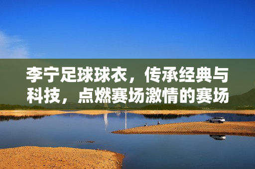 李宁足球球衣，传承经典与科技，点燃赛场激情的赛场战袍
