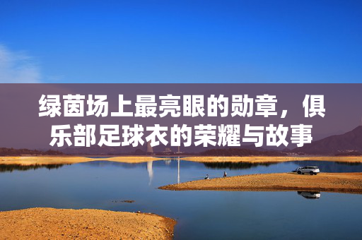 绿茵场上最亮眼的勋章，俱乐部足球衣的荣耀与故事