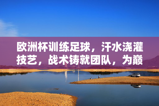 欧洲杯训练足球，汗水浇灌技艺，战术铸就团队，为巅峰对决蓄势待发