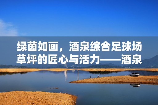 绿茵如画，酒泉综合足球场草坪的匠心与活力——酒泉综合足球场草坪全解析，绿茵如画，酒泉综合足球场草坪的匠心与活力——酒泉综合足球场草坪全解析