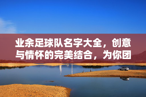 业余足球队名字大全，创意与情怀的完美结合，为你团队注入独特灵魂，业余足球队名字大全，创意与情怀的完美结合，为团队注入独特灵魂