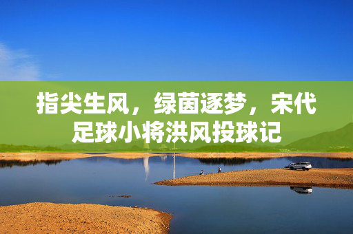 指尖生风，绿茵逐梦，宋代足球小将洪风投球记