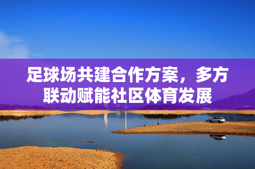 足球场共建合作方案，多方联动赋能社区体育发展