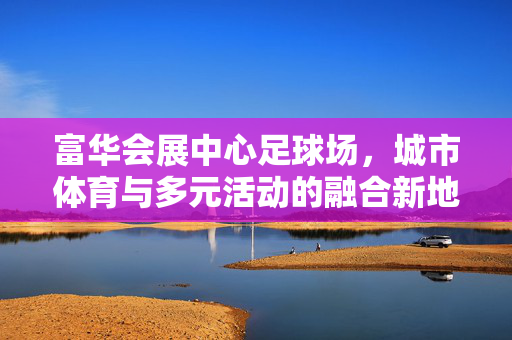 富华会展中心足球场，城市体育与多元活动的融合新地标，富华会展中心足球场，城市体育与多元活动的融合新地标