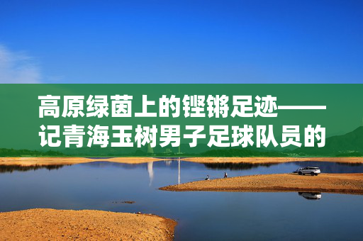 高原绿茵上的铿锵足迹——记青海玉树男子足球队员的奋斗与梦想
