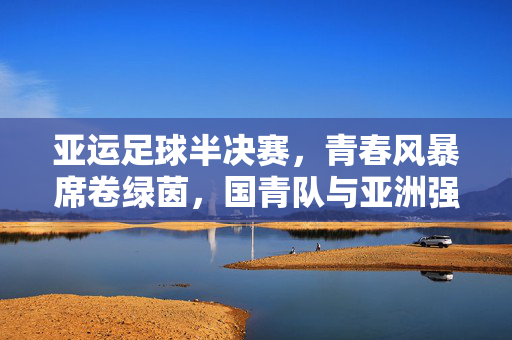 亚运足球半决赛，青春风暴席卷绿茵，国青队与亚洲强队的巅峰对决