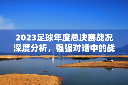 2023足球年度总决赛战况深度分析，强强对话中的战术博弈与关键瞬间