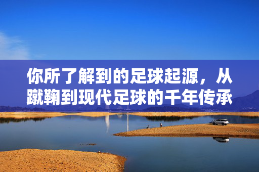 你所了解到的足球起源，从蹴鞠到现代足球的千年传承，从蹴鞠到现代足球，足球起源的千年传承