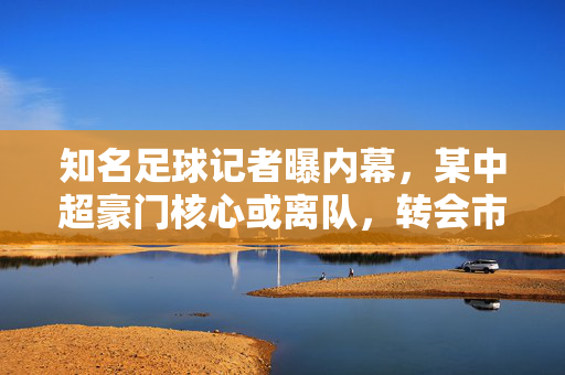 知名足球记者曝内幕，某中超豪门核心或离队，转会市场或迎重磅变动，知名足球记者曝内幕，某中超豪门核心或离队，转会市场或迎重磅变动