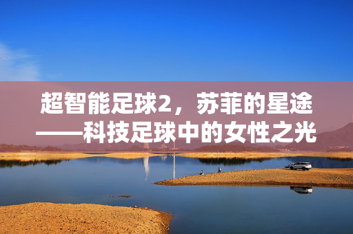 超智能足球2，苏菲的星途——科技足球中的女性之光与成长足迹，超智能足球2，苏菲的星途——科技足球中的女性之光与成长足迹