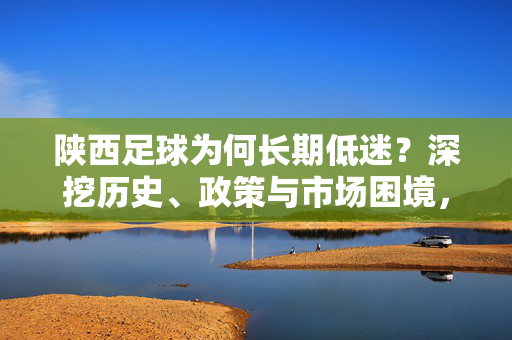 陕西足球为何长期低迷?深挖历史、政策与市场困境,陕西足球为何长期低迷?深挖历史、政策与市场困境