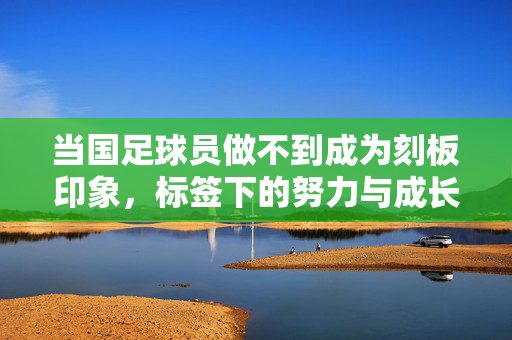 当国足球员做不到成为刻板印象，标签下的努力与成长的被忽视，国足球员，挣脱刻板印象，努力成长却被忽视