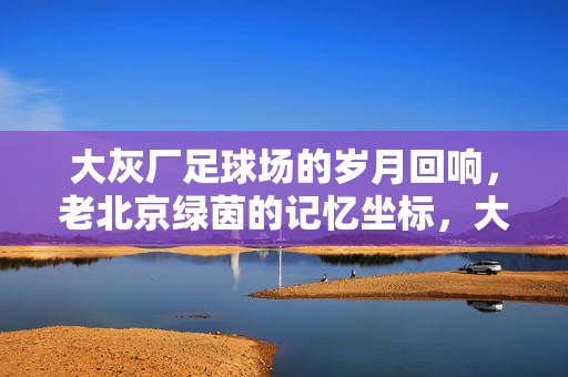 大灰厂足球场的岁月回响，老北京绿茵的记忆坐标，大灰厂足球场的岁月回响，老北京绿茵的记忆坐标