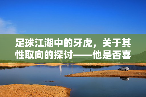 足球江湖中的牙虎，关于其性取向的探讨——他是否喜欢男生？