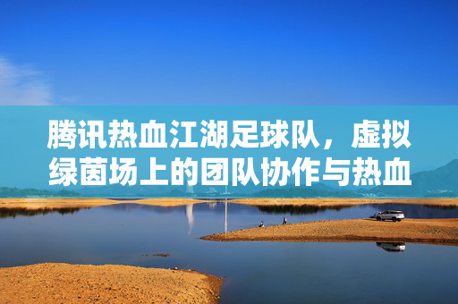 腾讯热血江湖足球队，虚拟绿茵场上的团队协作与热血传承
