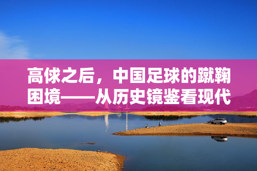 高俅之后，中国足球的蹴鞠困境——从历史镜鉴看现代足球的体制之痛