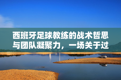 西班牙足球教练的战术哲思与团队凝聚力，一场关于过程与信念的深刻发言