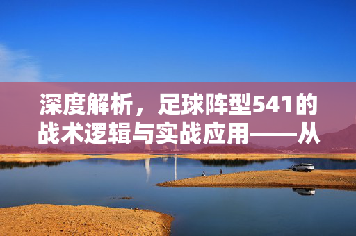 深度解析，足球阵型541的战术逻辑与实战应用——从防守稳固到进攻突破的战术演变