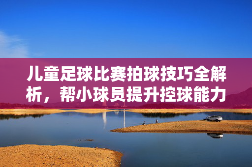 儿童足球比赛拍球技巧全解析，帮小球员提升控球能力，享受比赛乐趣