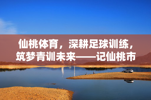仙桃体育，深耕足球训练，筑梦青训未来——记仙桃市足球训练体系发展纪实
