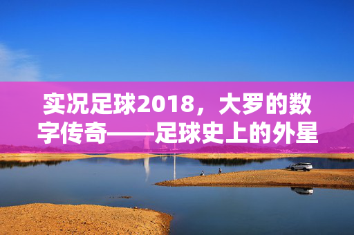 实况足球2018，大罗的数字传奇——足球史上的外星人在游戏中的永恒魅力，实况足球2018，大罗的数字传奇——足球史上的外星人在游戏中的永恒魅力