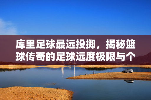 库里足球最远投掷，揭秘篮球传奇的足球远度极限与个人运动天赋，库里足球最远投掷，揭秘篮球传奇的足球远度极限与个人运动天赋