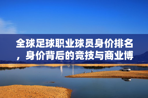 全球足球职业球员身价排名，身价背后的竞技与商业博弈