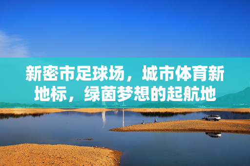 新密市足球场，城市体育新地标，绿茵梦想的起航地